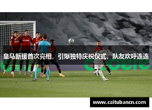 皇马新援首次亮相，引爆独特庆祝仪式，队友欢呼连连