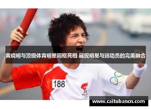 黄晓明与顶级体育明星同框亮相 展现明星与运动员的完美融合